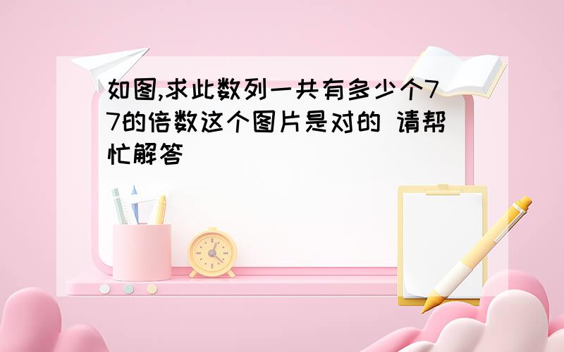 如图,求此数列一共有多少个77的倍数这个图片是对的 请帮忙解答