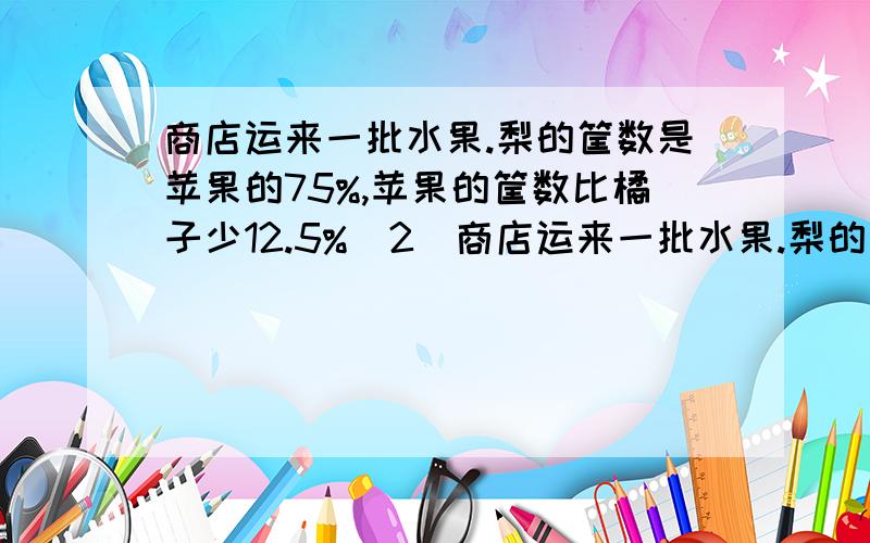 商店运来一批水果.梨的筐数是苹果的75%,苹果的筐数比橘子少12.5%（2）商店运来一批水果.梨的筐数是苹果的75％,苹果的筐数比橘子少12.5％.________________×75％=__________________________________─_______