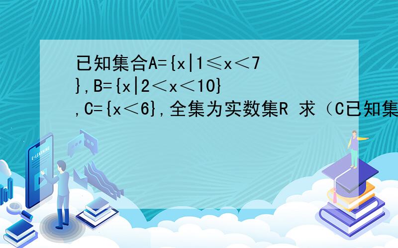 已知集合A={x|1≤x＜7},B={x|2＜x＜10},C={x＜6},全集为实数集R 求（C已知集合A={x|1≤x＜7},B={x|2＜x＜10},C={x＜6},全集为实数集R 求（CrA）∩C