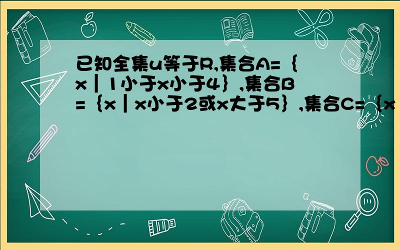 已知全集u等于R,集合A=｛x｜1小于x小于4｝,集合B=｛x｜x小于2或x大于5｝,集合C=｛x｜2x-8大于0｝,1求A∩B与A ∪（CuB） 2求A ∪（B∩C）,正在考试,我会继续提问