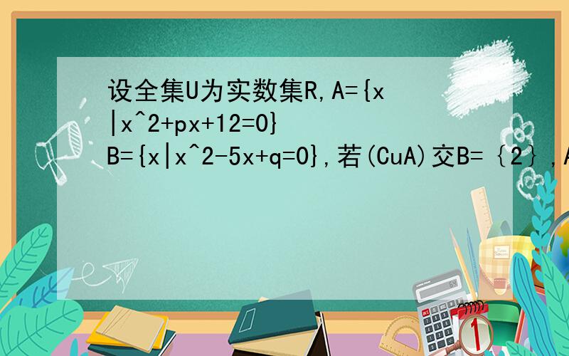 设全集U为实数集R,A={x|x^2+px+12=0} B={x|x^2-5x+q=0},若(CuA)交B=｛2｝,A交（CuB）=4,求A并B