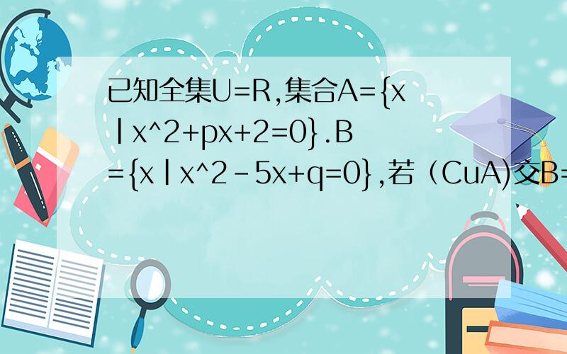 已知全集U=R,集合A={x|x^2+px+2=0}.B={x|x^2-5x+q=0},若（CuA)交B=2,列举法表示集合A