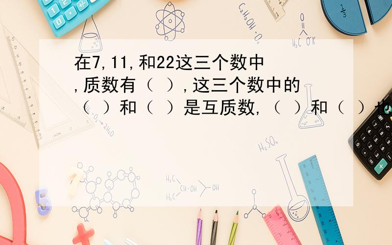 在7,11,和22这三个数中,质数有（ ）,这三个数中的（ ）和（ ）是互质数,（ ）和（ ）也是互质数.