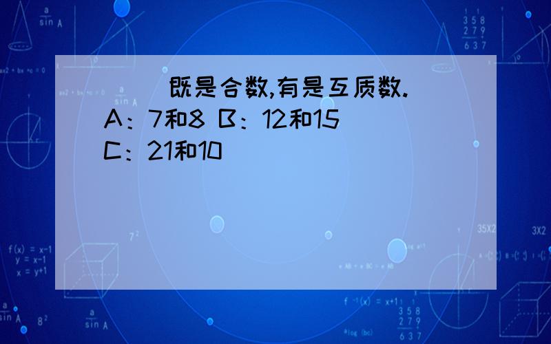 （ ）既是合数,有是互质数.A：7和8 B：12和15 C：21和10