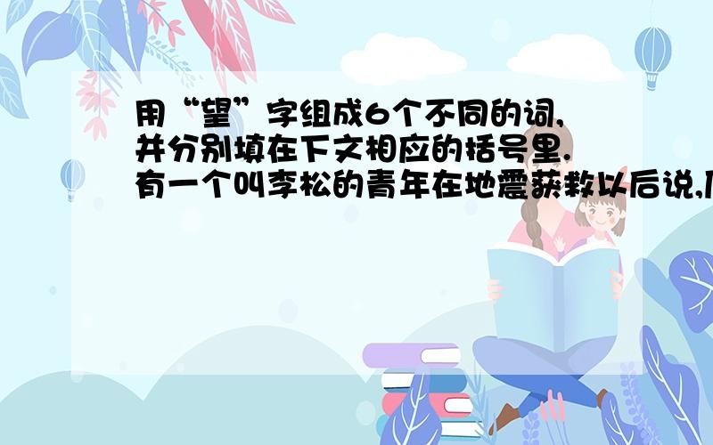 用“望”字组成6个不同的词,并分别填在下文相应的括号里.有一个叫李松的青年在地震获救以后说,压在废墟中他并没有( ）,他（ ）着奇迹出现.、、、、救援队来了,他觉得自有（ ）了,一种