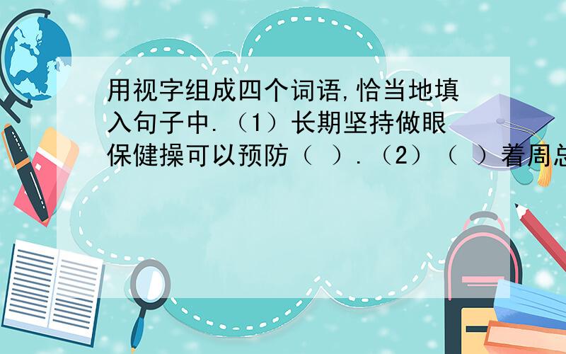 用视字组成四个词语,恰当地填入句子中.（1）长期坚持做眼保健操可以预防（ ）.（2）（ ）着周总理的画像,我心中不由得升起无限敬意.（3）站在东方明珠塔上向下面（ ）,上海滩的美景尽