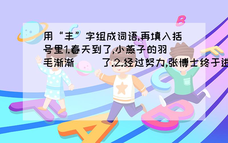 用“丰”字组成词语,再填入括号里1.春天到了,小燕子的羽毛渐渐（ ）了.2.经过努力,张博士终于进入了一家大型公司,每个月的收入很（ ）.3.杭州是个人杰地灵、物产（ ）的地方.4.科学家们