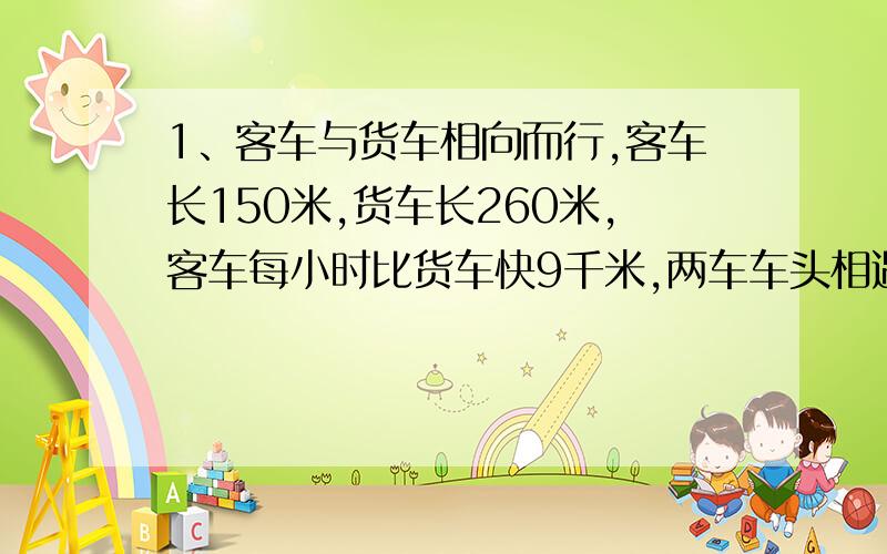 1、客车与货车相向而行,客车长150米,货车长260米,客车每小时比货车快9千米,两车车头相遇到车位离开需10秒.求客车速度.2、甲乙两列火车,甲车长200米,乙车长280米,在平行轨道上相向而行.已知