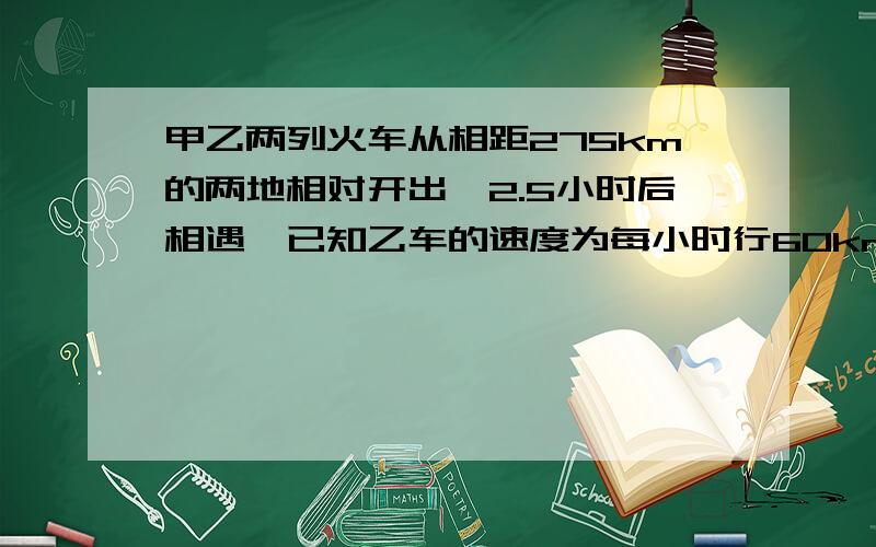 甲乙两列火车从相距275km的两地相对开出,2.5小时后相遇,已知乙车的速度为每小时行60km,甲车每小时行多少千米方程解