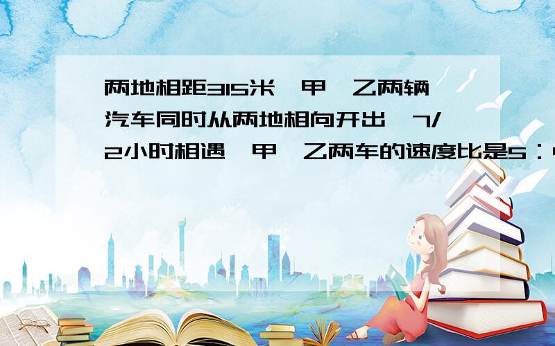 两地相距315米,甲、乙两辆汽车同时从两地相向开出,7/2小时相遇,甲、乙两车的速度比是5：4,甲、乙每小时各行驶多少千米?算术法