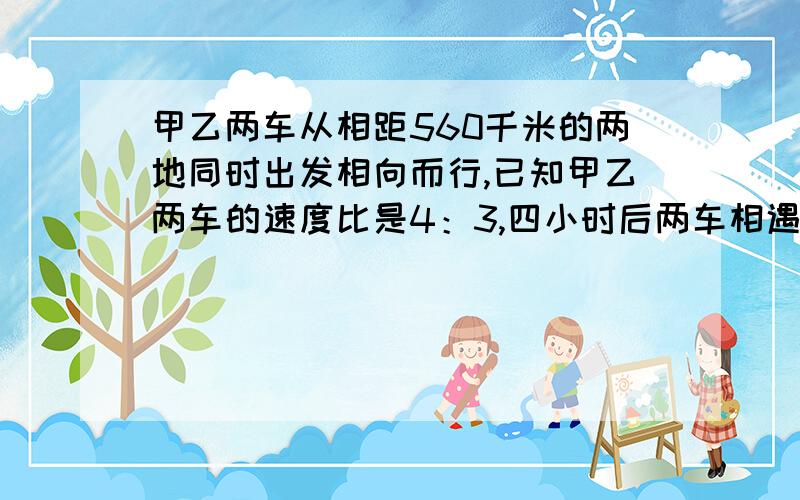 甲乙两车从相距560千米的两地同时出发相向而行,已知甲乙两车的速度比是4：3,四小时后两车相遇.甲车每小时行多少千米