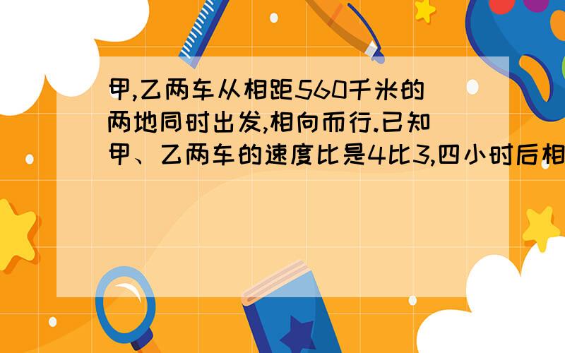 甲,乙两车从相距560千米的两地同时出发,相向而行.已知甲、乙两车的速度比是4比3,四小时后相遇,甲车每小时行多少千米