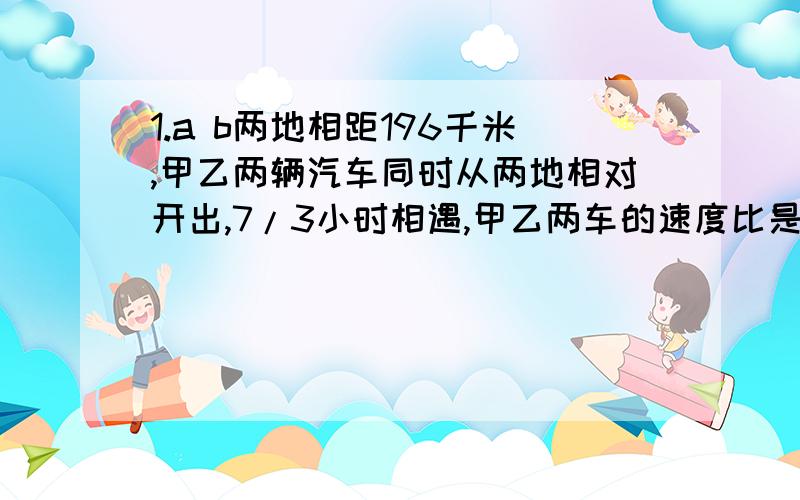 1.a b两地相距196千米,甲乙两辆汽车同时从两地相对开出,7/3小时相遇,甲乙两车的速度比是是4:3,甲乙两车每小时个行多少千米?还有 ：2.有1600个机器零件,计划5个工人4小时加工完.由于工作的需