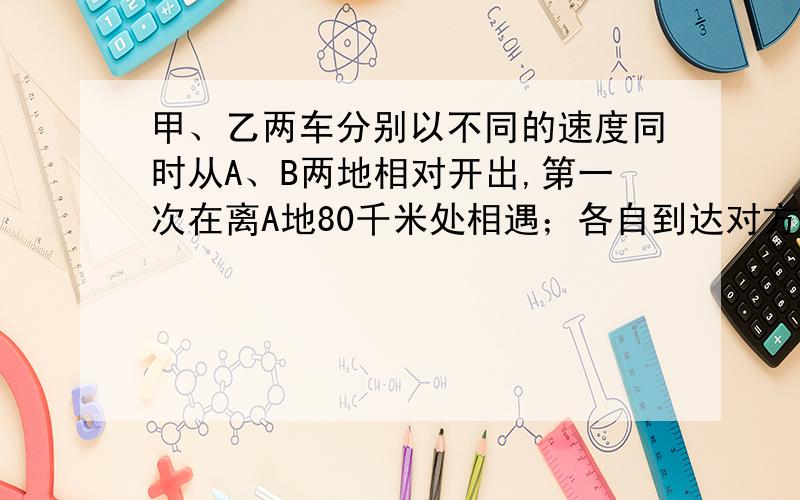 甲、乙两车分别以不同的速度同时从A、B两地相对开出,第一次在离A地80千米处相遇；各自到达对方出发地后  甲、乙两车分别以不同的速度同时从A、B两地相对开出,第一次在离A地80千米处相