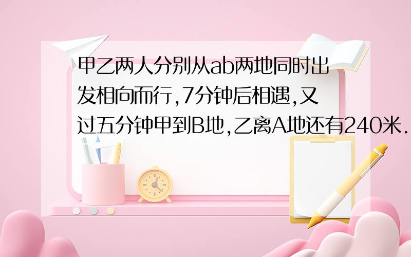 甲乙两人分别从ab两地同时出发相向而行,7分钟后相遇,又过五分钟甲到B地,乙离A地还有240米.AB相距几米?