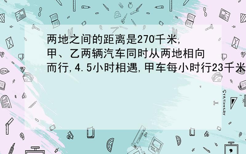 两地之间的距离是270千米,甲、乙两辆汽车同时从两地相向而行,4.5小时相遇,甲车每小时行23千米,乙车每小时行多少千米?