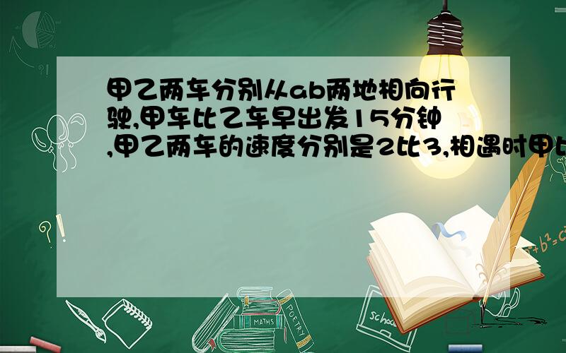 甲乙两车分别从ab两地相向行驶,甲车比乙车早出发15分钟,甲乙两车的速度分别是2比3,相遇时甲比乙少走了6km,相遇时乙走了1h30min,求甲乙两车速度ab两地距离