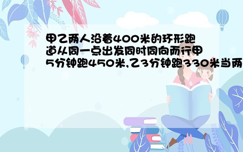 甲乙两人沿着400米的环形跑道从同一点出发同时同向而行甲5分钟跑450米,乙3分钟跑330米当两人第一次相遇时,甲乙共跑了多少米?