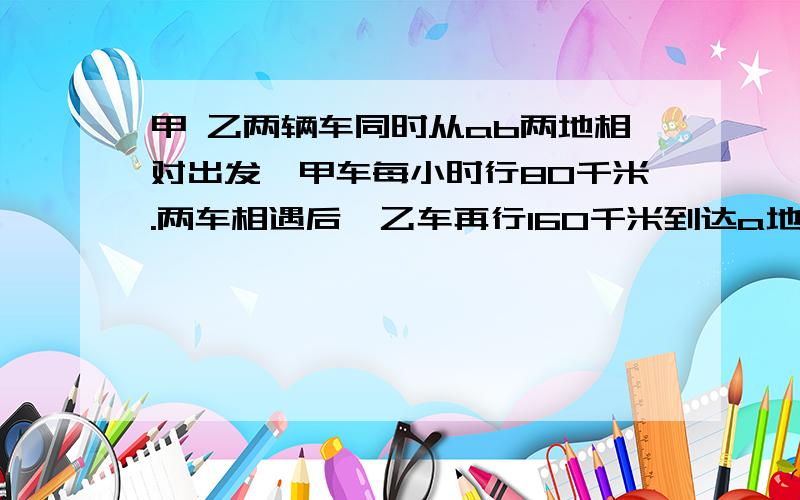 甲 乙两辆车同时从ab两地相对出发,甲车每小时行80千米.两车相遇后,乙车再行160千米到达a地,甲车再行0.8小时到达b地,乙车平均每小时行多少千米?