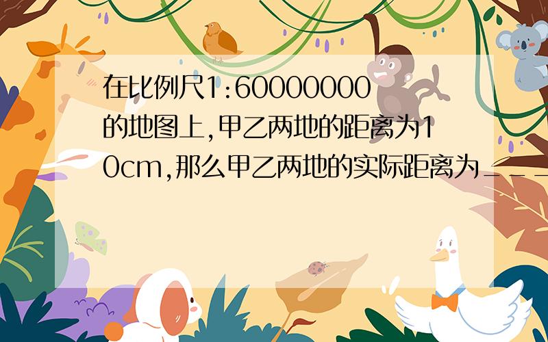 在比例尺1:60000000的地图上,甲乙两地的距离为10cm,那么甲乙两地的实际距离为________千米