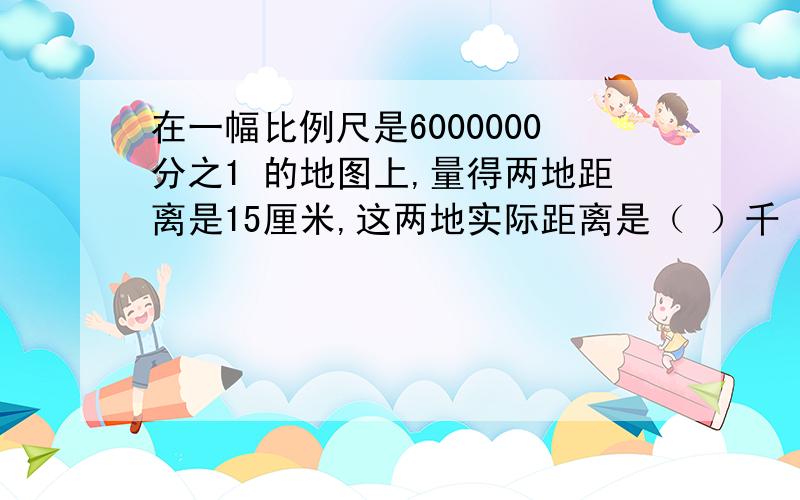 在一幅比例尺是6000000分之1 的地图上,量得两地距离是15厘米,这两地实际距离是（ ）千