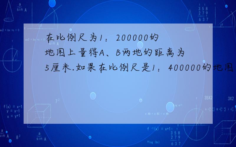 在比例尺为1：200000的地图上量得A、B两地的距离为5厘米.如果在比例尺是1：400000的地图上,A 、B两地的距离是多少厘米?（要解方程!）