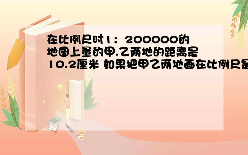 在比例尺时1：200000的地图上量的甲.乙两地的距离是10.2厘米 如果把甲乙两地画在比例尺是1：300000的地图在比例尺时1：200000的地图上量的甲.乙两地的距离是10.2厘米 如果把甲乙两地画在比例