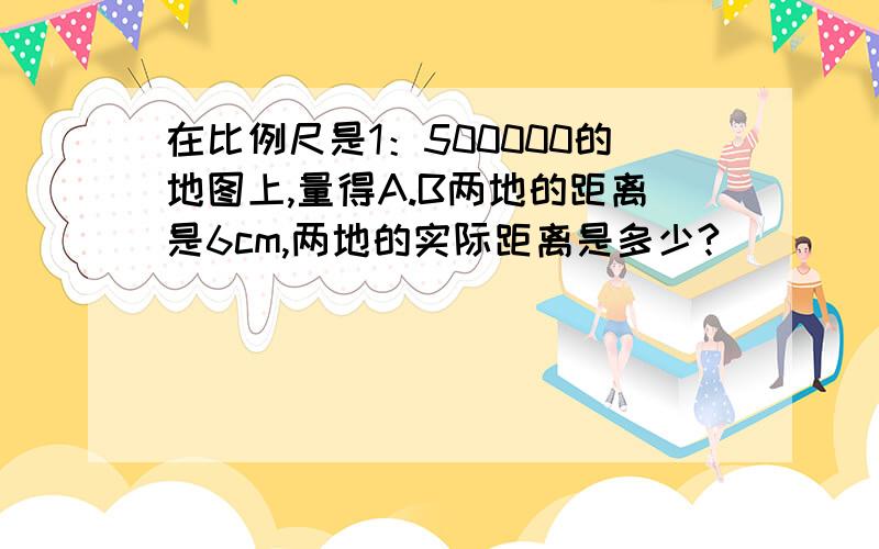 在比例尺是1：500000的地图上,量得A.B两地的距离是6cm,两地的实际距离是多少?