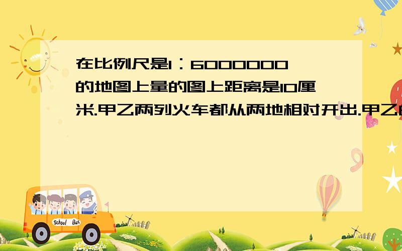 在比例尺是1：6000000的地图上量的图上距离是10厘米.甲乙两列火车都从两地相对开出.甲乙的速度比是11：9,两车相遇时,甲车行了多少千米甲乙两车的速度比前是六小时后相遇