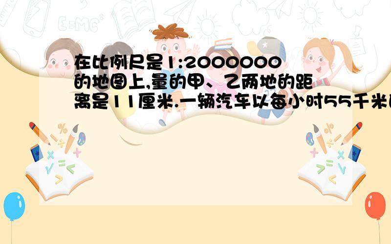 在比例尺是1:2000000的地图上,量的甲、乙两地的距离是11厘米.一辆汽车以每小时55千米的速度从甲地开往乙地,几小时可以到达?