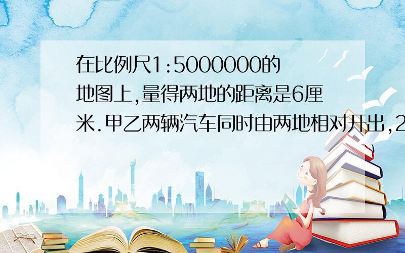 在比例尺1:5000000的地图上,量得两地的距离是6厘米.甲乙两辆汽车同时由两地相对开出,2小时后相遇,甲汽车与乙汽车速度比是2：3.甲 车每小时行驶距离是多少