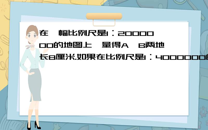 在一幅比例尺是1：2000000的地图上,量得A、B两地长8厘米.如果在比例尺是1：4000000的地图上,这两地的距离是多少厘米?