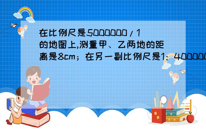 在比例尺是5000000/1的地图上,测量甲、乙两地的距离是8cm；在另一副比例尺是1：4000000的地图上,甲、乙两甲乙两地相距多少厘米?