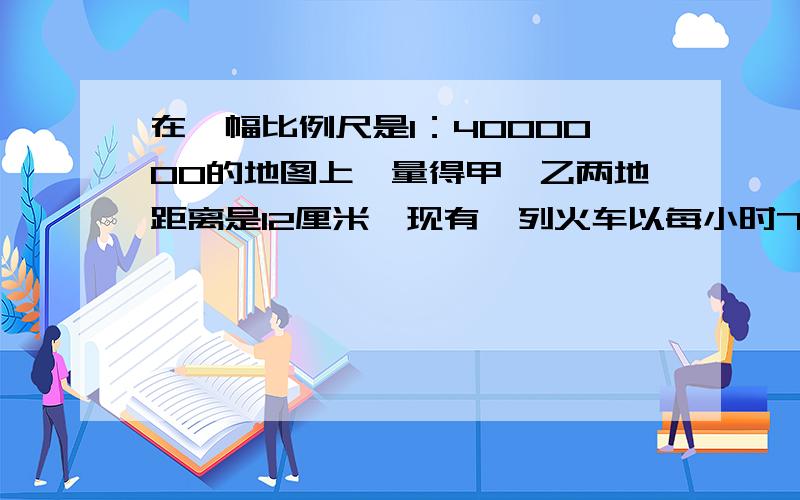 在一幅比例尺是1：4000000的地图上,量得甲、乙两地距离是12厘米,现有一列火车以每小时75千米的速度从甲地出发,几小时后到达乙地?