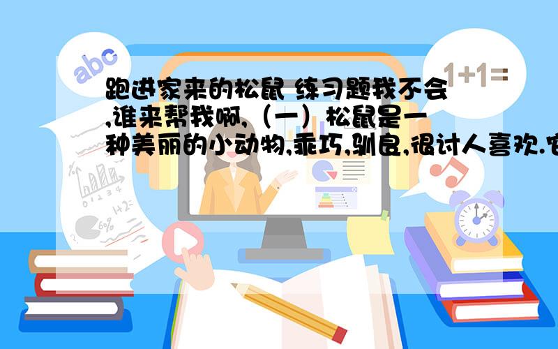 跑进家来的松鼠 练习题我不会,谁来帮我啊,（一）松鼠是一种美丽的小动物,乖巧,驯良,很讨人喜欢.它四肢灵活,行动敏捷.玲珑的小面孔上,镶着一对闪闪发光的小眼睛.一身灰褐色的毛,光滑得