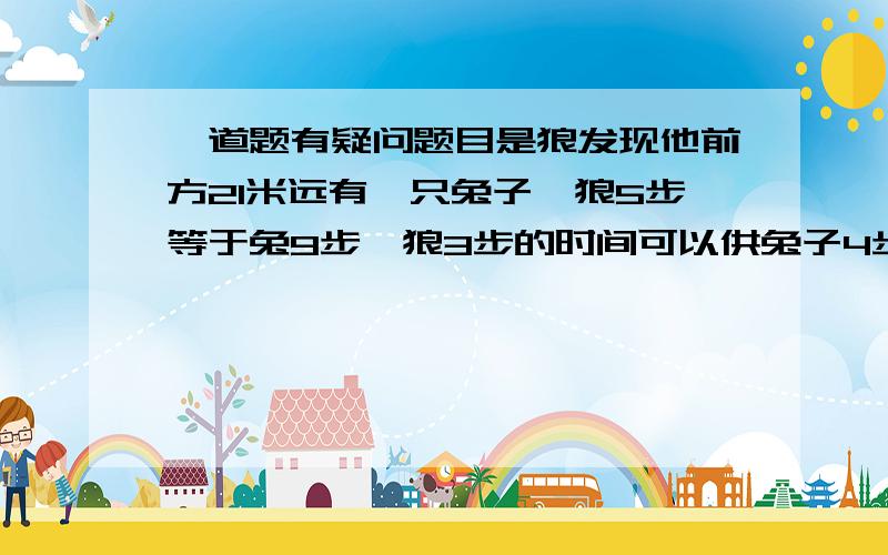 一道题有疑问题目是狼发现他前方21米远有一只兔子,狼5步等于兔9步,狼3步的时间可以供兔子4步,狼要跑多少米追上兔子,距离：九个兔步等于五个狼步,三十六个兔步等于二十狼步兔子跑四步