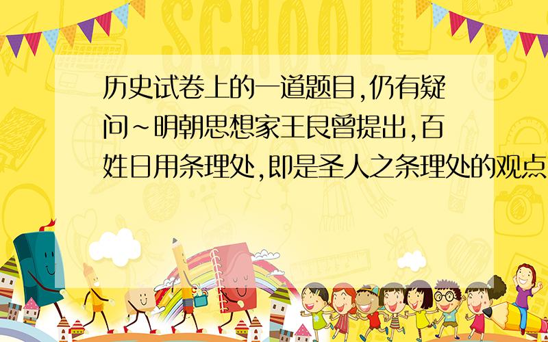 历史试卷上的一道题目,仍有疑问~明朝思想家王艮曾提出,百姓日用条理处,即是圣人之条理处的观点,从儒学世俗化的角度看,与之传承关系最为密切的思想家是（　）A.程颐和程颢　B朱熹和陆