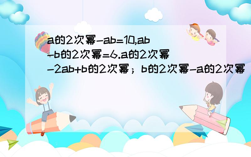 a的2次幂-ab=10,ab-b的2次幂=6.a的2次幂-2ab+b的2次幂；b的2次幂-a的2次幂