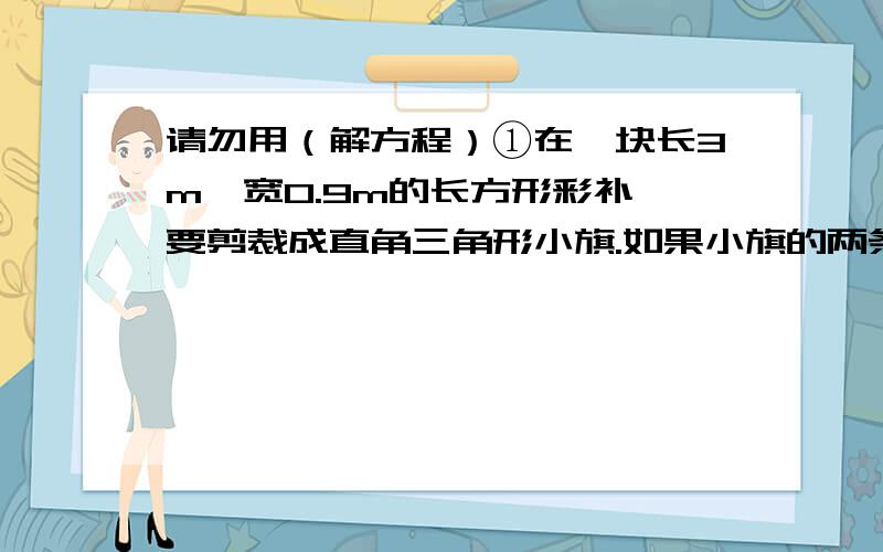 请勿用（解方程）①在一块长3m,宽0.9m的长方形彩补,要剪裁成直角三角形小旗.如果小旗的两条直角边分别是0.3m和0.2m,那么这块彩补可剪裁出多少面这样的小旗?列式：（）②用12m长的篱笆靠着