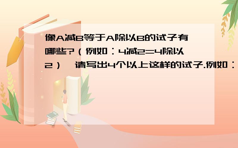 像A减B等于A除以B的试子有哪些?（例如：4减2=4除以2）,请写出4个以上这样的试子.例如：9/2-3=9/2除3 (负1/2)-1/2=(负1/2)除1/2 就是A减B等于A除B形式的。哪怕只写给我1条也行！大哥大姐，这种题有