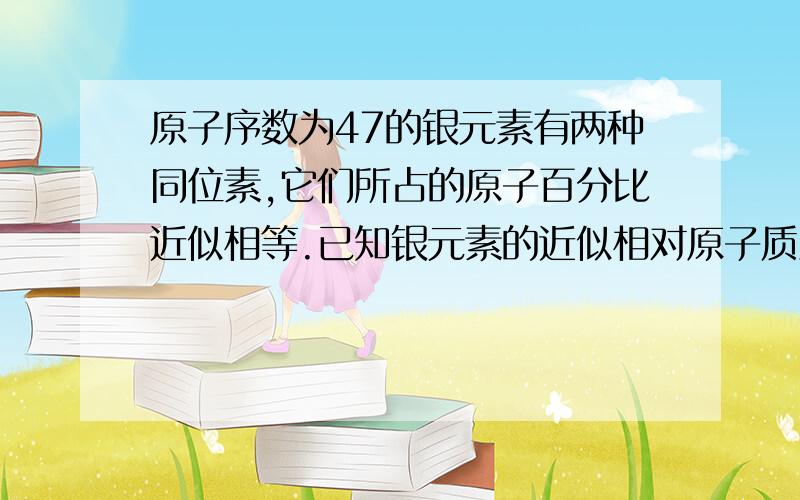 原子序数为47的银元素有两种同位素,它们所占的原子百分比近似相等.已知银元素的近似相对原子质量为108,则这两种同位素中的中子数分别为A．110和106 B．57和63 C．60和62 D．53和73