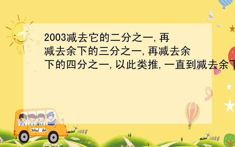 2003减去它的二分之一,再减去余下的三分之一,再减去余下的四分之一,以此类推,一直到减去余下的两千零三,求最后剩下的数.