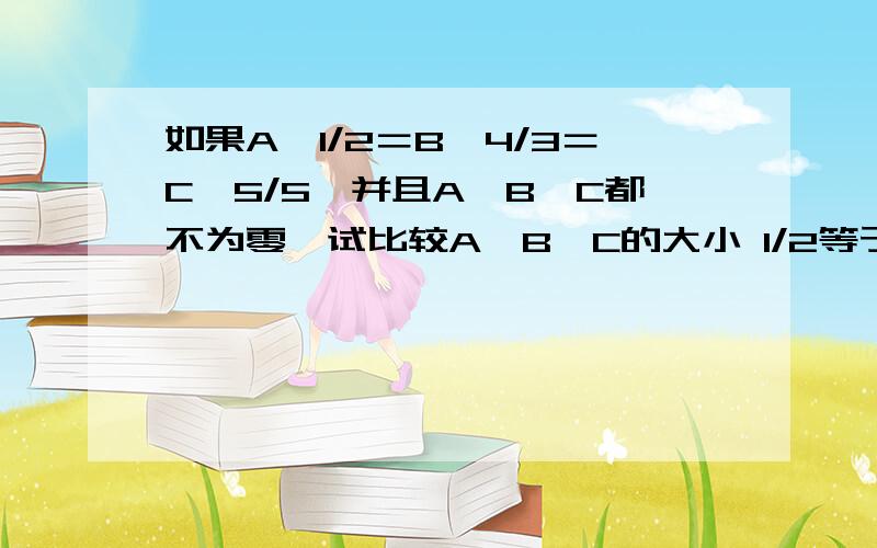 如果A÷1/2＝B÷4/3＝C÷5/5,并且A,B,C都不为零,试比较A,B,C的大小 1/2等于二分之一4/3等于三分之四题目是A除以二分之一等于B除以三分之四等于C除以五分之五