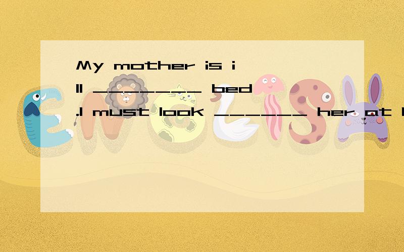 My mother is ill _______ bed.I must look ______ her at home.A.on,for B.in,afterC.on,afterD.in,for 2.The apples are nice.Can I have ______?A.two moreB.more twoC.another twoD.A and C3.I like the colour of the trousers.So l 'd like _______.A.buying