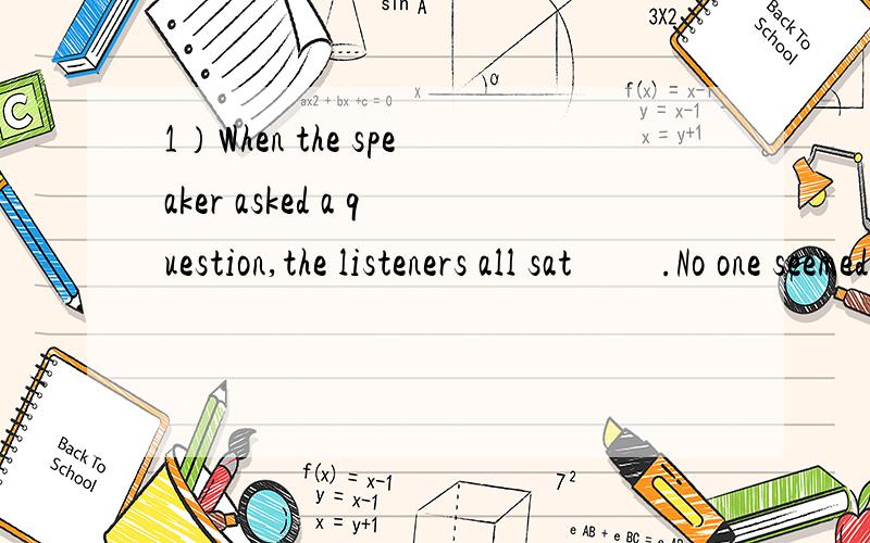 1）When the speaker asked a question,the listeners all sat         .No one seemed to be in the mood for (有心情)an answer.（2）When I looked out of the window for the person who broke the window,all the boys who were playing soccer a moment ago