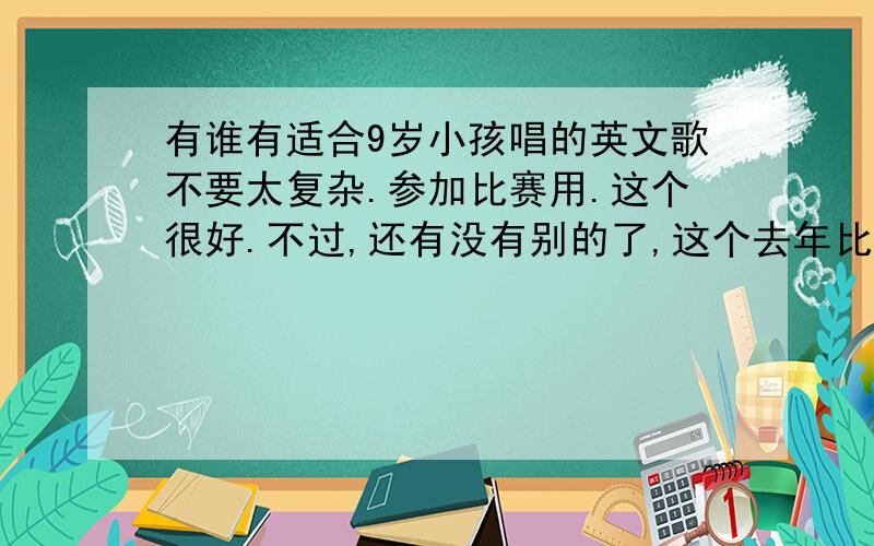 有谁有适合9岁小孩唱的英文歌不要太复杂.参加比赛用.这个很好.不过,还有没有别的了,这个去年比赛的时候已经有人唱了.不好意思,