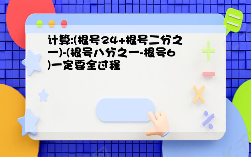 计算:(根号24+根号二分之一)-(根号八分之一-根号6)一定要全过程