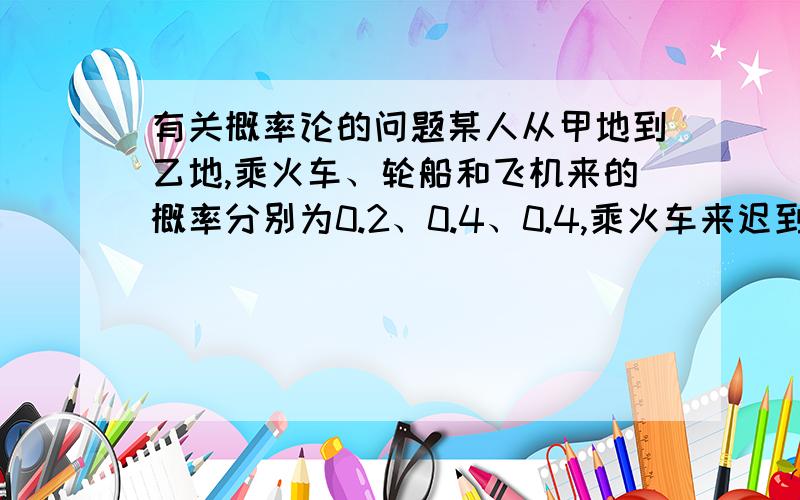 有关概率论的问题某人从甲地到乙地,乘火车、轮船和飞机来的概率分别为0.2、0.4、0.4,乘火车来迟到的概率为0.5,乘轮船来迟到的概率为0.2,乘飞机来不会迟到.试求：（1）他来迟到的概率是多