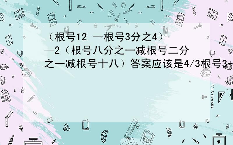 （根号12 —根号3分之4）—2（根号八分之一减根号二分之一减根号十八）答案应该是4/3根号3+13/2根号2,