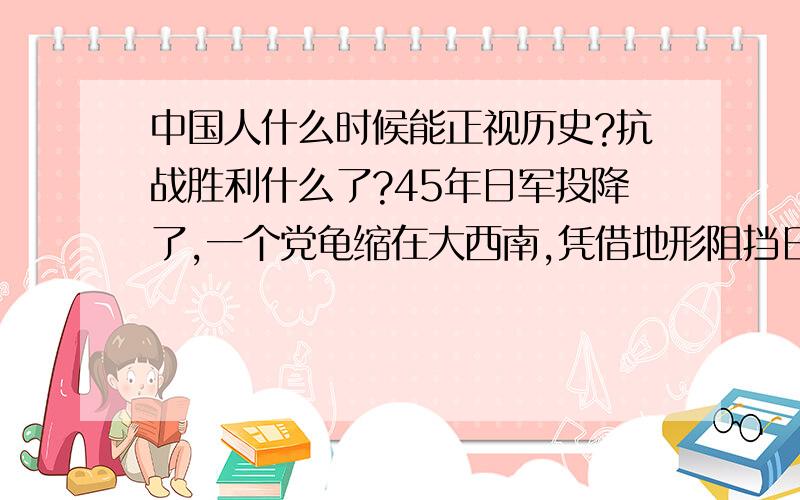 中国人什么时候能正视历史?抗战胜利什么了?45年日军投降了,一个党龟缩在大西南,凭借地形阻挡日军.一个党藏在后方,挖地道玩,中国人打赢什么了?日军是美国和苏联打的.真正打出中国人威